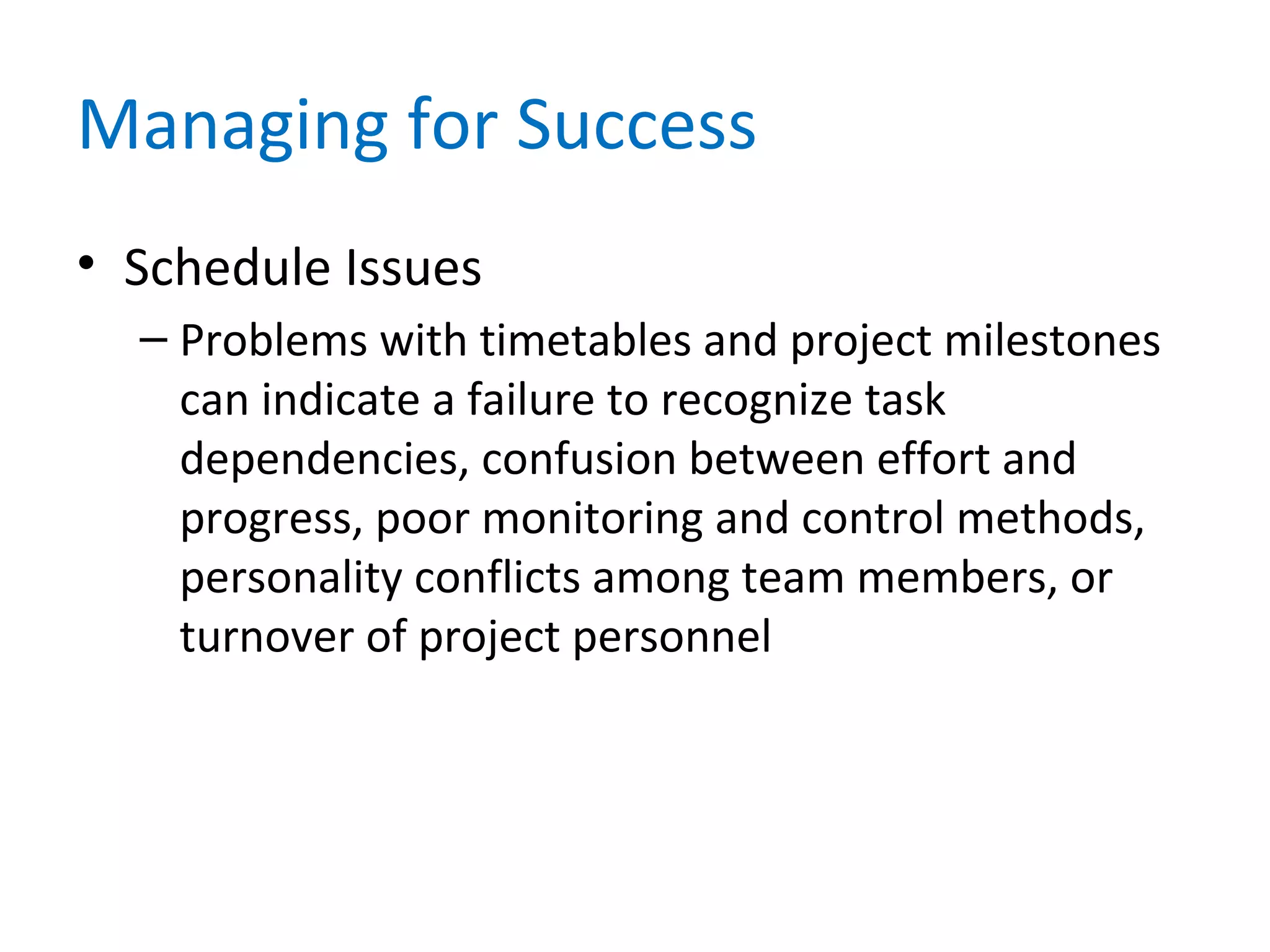 Managing for Success
• Schedule Issues
– Problems with timetables and project milestones
can indicate a failure to recognize task
dependencies, confusion between effort and
progress, poor monitoring and control methods,
personality conflicts among team members, or
turnover of project personnel
 