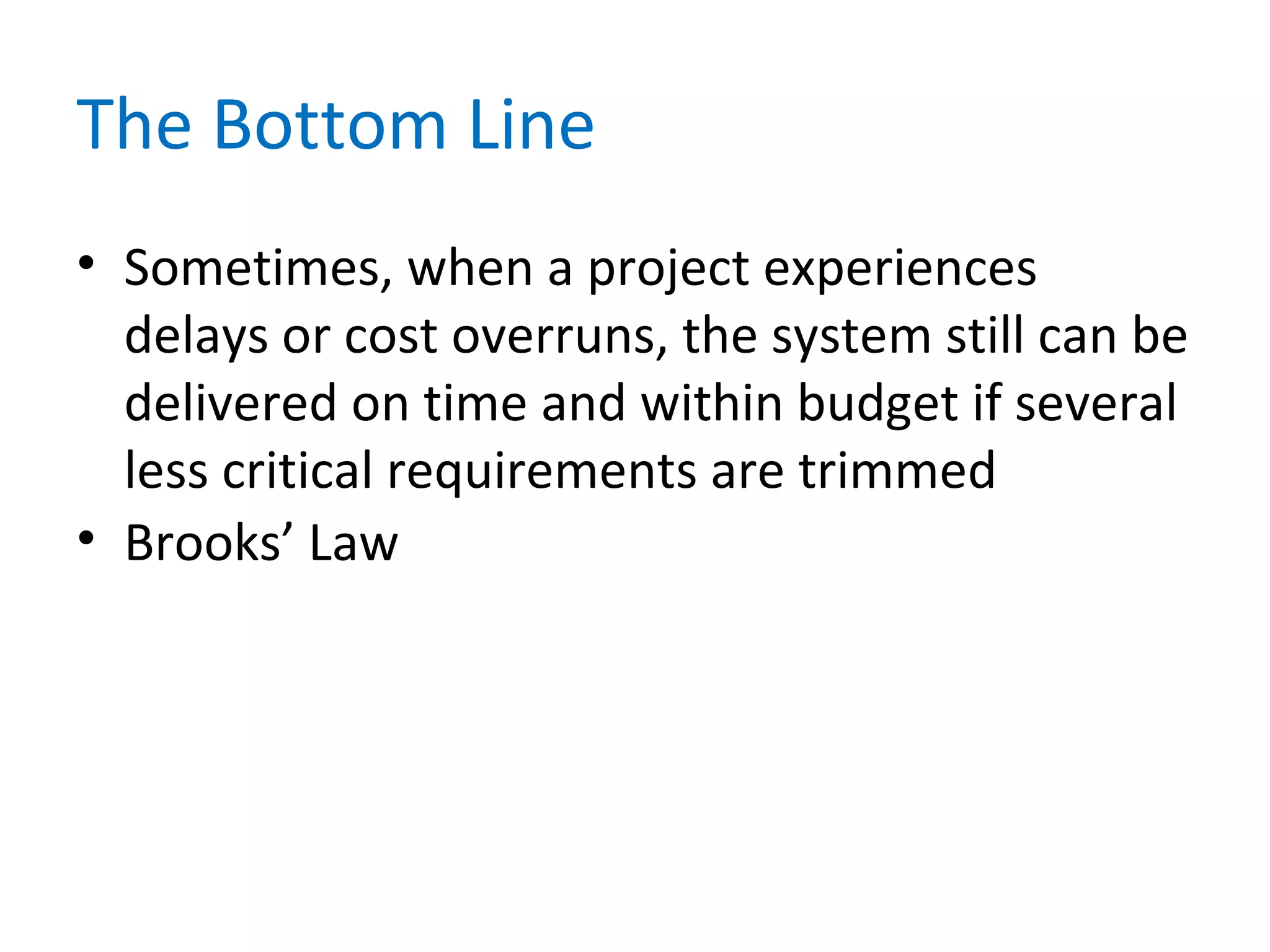 The Bottom Line
• Sometimes, when a project experiences
delays or cost overruns, the system still can be
delivered on time and within budget if several
less critical requirements are trimmed
• Brooks’ Law
 