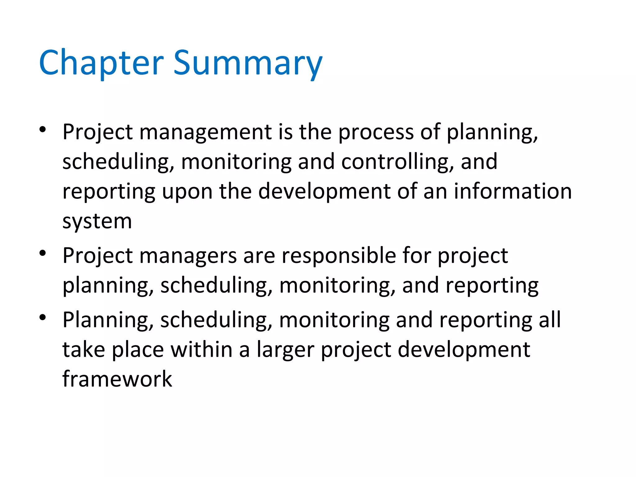 Chapter Summary
• Project management is the process of planning,
scheduling, monitoring and controlling, and
reporting upon the development of an information
system
• Project managers are responsible for project
planning, scheduling, monitoring, and reporting
• Planning, scheduling, monitoring and reporting all
take place within a larger project development
framework
 