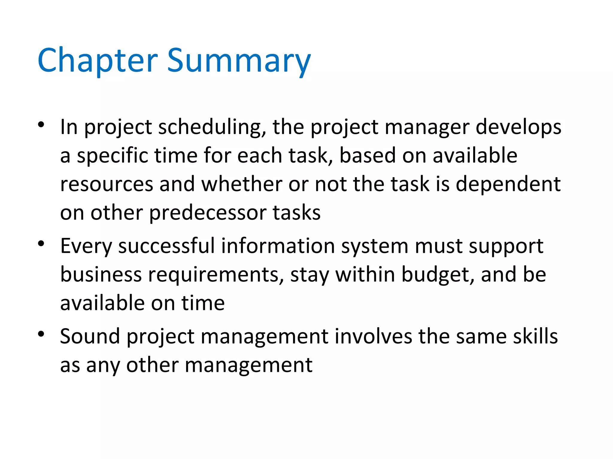 Chapter Summary
• In project scheduling, the project manager develops
a specific time for each task, based on available
resources and whether or not the task is dependent
on other predecessor tasks
• Every successful information system must support
business requirements, stay within budget, and be
available on time
• Sound project management involves the same skills
as any other management
 