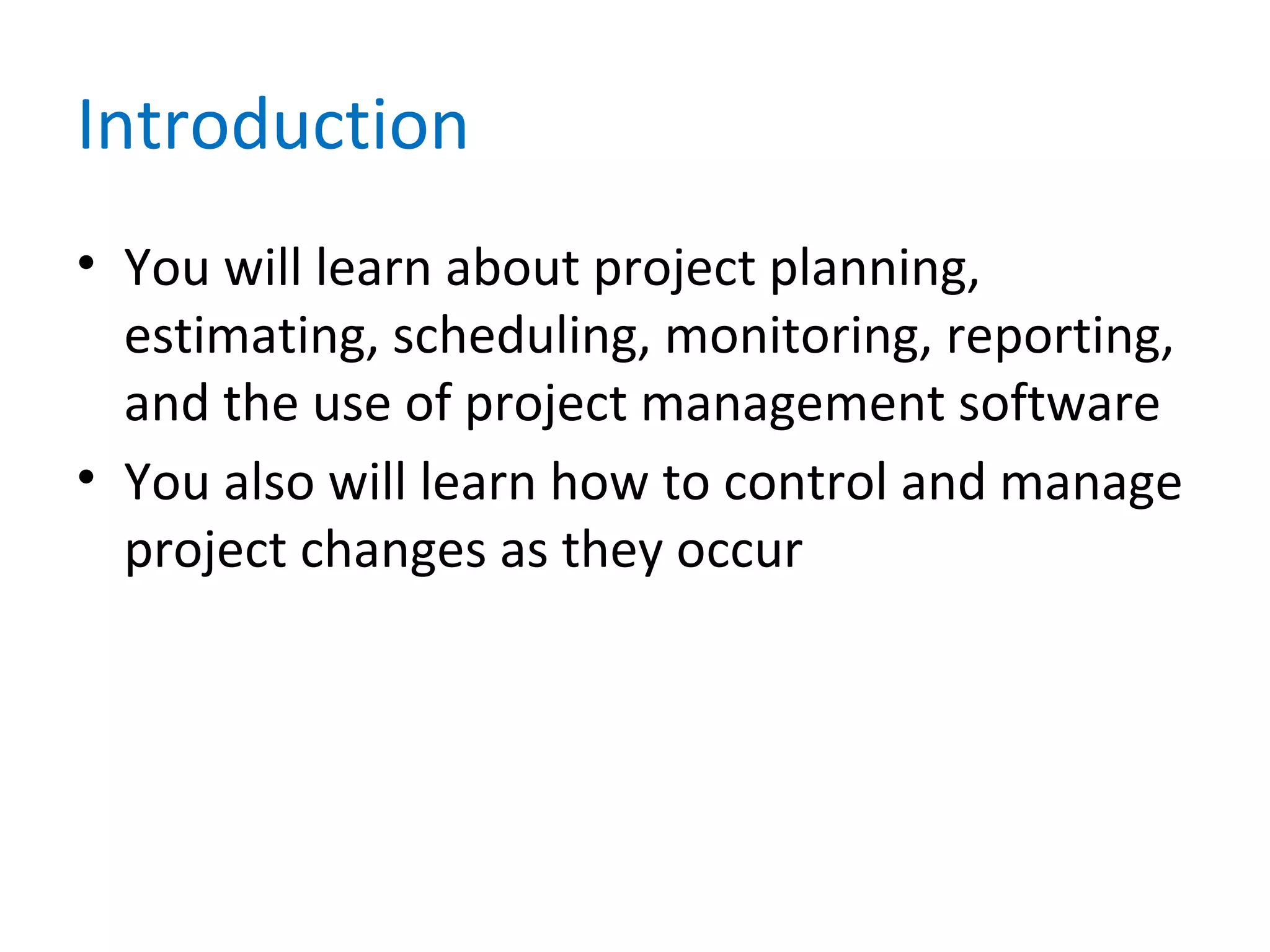 Introduction
• You will learn about project planning,
estimating, scheduling, monitoring, reporting,
and the use of project management software
• You also will learn how to control and manage
project changes as they occur
 
