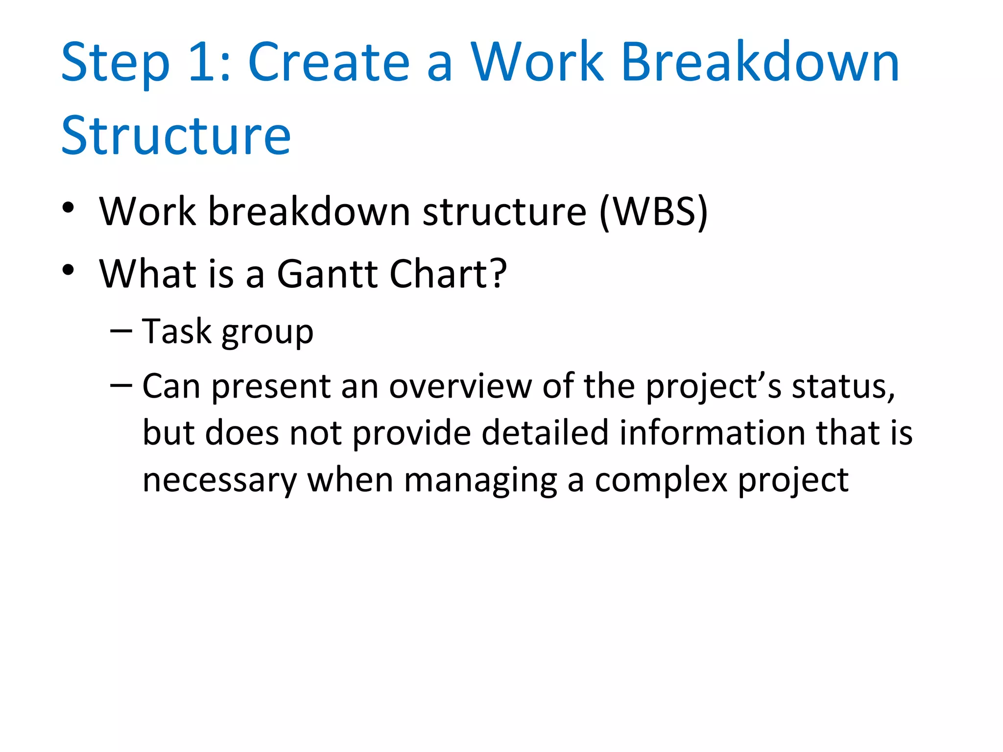 Step 1: Create a Work Breakdown
Structure
• Work breakdown structure (WBS)
• What is a Gantt Chart?
– Task group
– Can present an overview of the project’s status,
but does not provide detailed information that is
necessary when managing a complex project
 