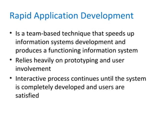 Rapid Application Development
• Is a team-based technique that speeds up
information systems development and
produces a functioning information system
• Relies heavily on prototyping and user
involvement
• Interactive process continues until the system
is completely developed and users are
satisfied
 