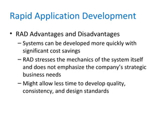 Rapid Application Development
• RAD Advantages and Disadvantages
– Systems can be developed more quickly with
significant cost savings
– RAD stresses the mechanics of the system itself
and does not emphasize the company’s strategic
business needs
– Might allow less time to develop quality,
consistency, and design standards
 