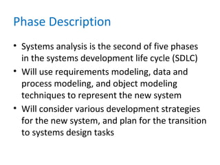 Phase Description
• Systems analysis is the second of five phases
in the systems development life cycle (SDLC)
• Will use requirements modeling, data and
process modeling, and object modeling
techniques to represent the new system
• Will consider various development strategies
for the new system, and plan for the transition
to systems design tasks
 