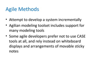 Agile Methods
• Attempt to develop a system incrementally
• Agilian modeling toolset includes support for
many modeling tools
• Some agile developers prefer not to use CASE
tools at all, and rely instead on whiteboard
displays and arrangements of movable sticky
notes
 