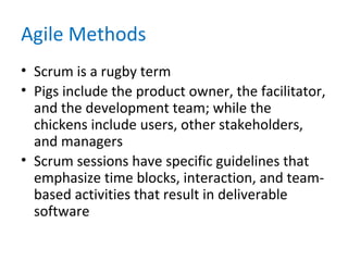 Agile Methods
• Scrum is a rugby term
• Pigs include the product owner, the facilitator,
and the development team; while the
chickens include users, other stakeholders,
and managers
• Scrum sessions have specific guidelines that
emphasize time blocks, interaction, and team-
based activities that result in deliverable
software
 