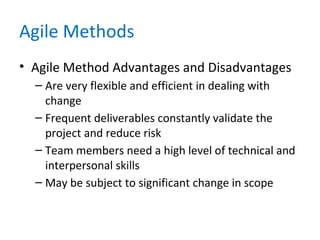 Agile Methods
• Agile Method Advantages and Disadvantages
– Are very flexible and efficient in dealing with
change
– Frequent deliverables constantly validate the
project and reduce risk
– Team members need a high level of technical and
interpersonal skills
– May be subject to significant change in scope
 