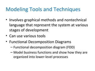 Modeling Tools and Techniques
• Involves graphical methods and nontechnical
language that represent the system at various
stages of development
• Can use various tools
• Functional Decomposition Diagrams
– Functional decomposition diagram (FDD)
– Model business functions and show how they are
organized into lower-level processes
 