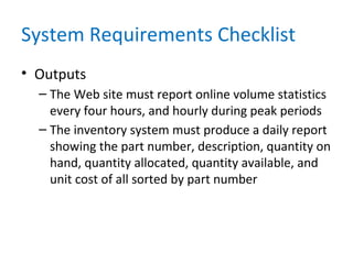 System Requirements Checklist
• Outputs
– The Web site must report online volume statistics
every four hours, and hourly during peak periods
– The inventory system must produce a daily report
showing the part number, description, quantity on
hand, quantity allocated, quantity available, and
unit cost of all sorted by part number
 