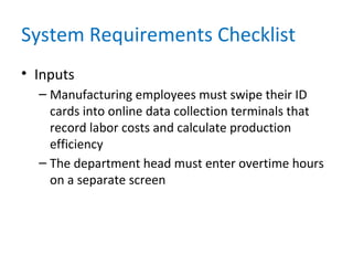 System Requirements Checklist
• Inputs
– Manufacturing employees must swipe their ID
cards into online data collection terminals that
record labor costs and calculate production
efficiency
– The department head must enter overtime hours
on a separate screen
 