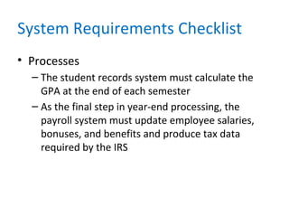 System Requirements Checklist
• Processes
– The student records system must calculate the
GPA at the end of each semester
– As the final step in year-end processing, the
payroll system must update employee salaries,
bonuses, and benefits and produce tax data
required by the IRS
 