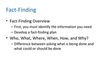 Fact-Finding
• Fact-Finding Overview
– First, you must identify the information you need
– Develop a fact-finding plan
• Who, What, Where, When, How, and Why?
– Difference between asking what is being done and
what could or should be done
 