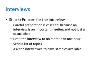 Interviews
• Step 4: Prepare for the Interview
– Careful preparation is essential because an
interview is an important meeting and not just a
casual chat
– Limit the interview to no more than one hour
– Send a list of topics
– Ask the interviewee to have samples available
 