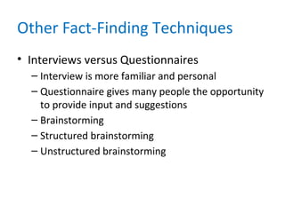 Other Fact-Finding Techniques
• Interviews versus Questionnaires
– Interview is more familiar and personal
– Questionnaire gives many people the opportunity
to provide input and suggestions
– Brainstorming
– Structured brainstorming
– Unstructured brainstorming
 