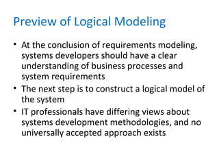 Preview of Logical Modeling
• At the conclusion of requirements modeling,
systems developers should have a clear
understanding of business processes and
system requirements
• The next step is to construct a logical model of
the system
• IT professionals have differing views about
systems development methodologies, and no
universally accepted approach exists
 
