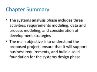 Chapter Summary
• The systems analysis phase includes three
activities: requirements modeling, data and
process modeling, and consideration of
development strategies
• The main objective is to understand the
proposed project, ensure that it will support
business requirements, and build a solid
foundation for the systems design phase
 