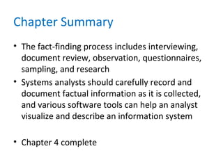 Chapter Summary
• The fact-finding process includes interviewing,
document review, observation, questionnaires,
sampling, and research
• Systems analysts should carefully record and
document factual information as it is collected,
and various software tools can help an analyst
visualize and describe an information system
• Chapter 4 complete
 
