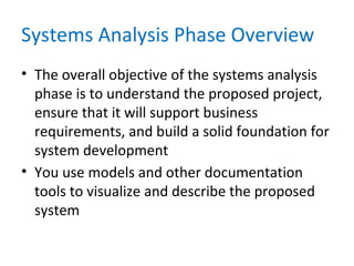 Systems Analysis Phase Overview
• The overall objective of the systems analysis
phase is to understand the proposed project,
ensure that it will support business
requirements, and build a solid foundation for
system development
• You use models and other documentation
tools to visualize and describe the proposed
system
 