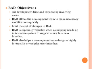    RAD Objectives :
       cut development time and expense by involving
        users.
       RAD allows the development team to make necessary
        modifications quickly.
       limit the cost of changes in Rad.
       RAD is especially valuable when a company needs an
        information system to support a new business
        function.
       RAD also helps a development team design a highly
        interactive or complex user interface.
 