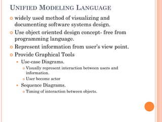 UNIFIED MODELING LANGUAGE
 widely used method of visualizing and
  documenting software systems design.
 Use object oriented design concept- free from
  programming language.
 Represent information from user’s view point.

 Provide Graphical Tools
       Use-case Diagrams.
         Visually represent interaction between users and
          information.
         User become actor

       Sequence Diagrams.
           Timing of interaction between objects.
 