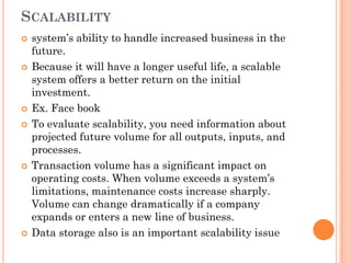 SCALABILITY
   system’s ability to handle increased business in the
    future.
   Because it will have a longer useful life, a scalable
    system offers a better return on the initial
    investment.
   Ex. Face book
   To evaluate scalability, you need information about
    projected future volume for all outputs, inputs, and
    processes.
   Transaction volume has a significant impact on
    operating costs. When volume exceeds a system’s
    limitations, maintenance costs increase sharply.
    Volume can change dramatically if a company
    expands or enters a new line of business.
   Data storage also is an important scalability issue
 