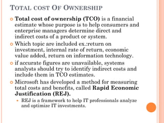 TOTAL COST OF OWNERSHIP
 Total cost of ownership (TCO) is a financial
  estimate whose purpose is to help consumers and
  enterprise managers determine direct and
  indirect costs of a product or system.
 Which topic are included ex.:return on
  investment, internal rate of return, economic
  value added, return on information technology.
 if accurate figures are unavailable, systems
  analysts should try to identify indirect costs and
  include them in TCO estimates.
 Microsoft has developed a method for measuring
  total costs and benefits, called Rapid Economic
  Justification (REJ).
       REJ is a framework to help IT professionals analyze
        and optimize IT investments.
 