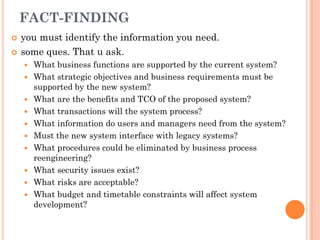 FACT-FINDING
   you must identify the information you need.
   some ques. That u ask.
       What business functions are supported by the current system?
       What strategic objectives and business requirements must be
        supported by the new system?
       What are the benefits and TCO of the proposed system?
       What transactions will the system process?
       What information do users and managers need from the system?
       Must the new system interface with legacy systems?
       What procedures could be eliminated by business process
        reengineering?
       What security issues exist?
       What risks are acceptable?
       What budget and timetable constraints will affect system
        development?
 