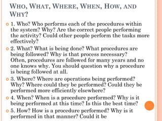 WHO, WHAT, WHERE, WHEN, HOW, AND
    WHY?
 1. Who? Who performs each of the procedures within
  the system? Why? Are the correct people performing
  the activity? Could other people perform the tasks more
  effectively?
 2. What? What is being done? What procedures are
  being followed? Why is that process necessary?
  Often, procedures are followed for many years and no
  one knows why. You should question why a procedure
  is being followed at all.
 3. Where? Where are operations being performed?
  Why? Where could they be performed? Could they be
  performed more efficiently elsewhere?
 4. When? When is a procedure performed? Why is it
  being performed at this time? Is this the best time?
 5. How? How is a procedure performed? Why is it
  performed in that manner? Could it be
 