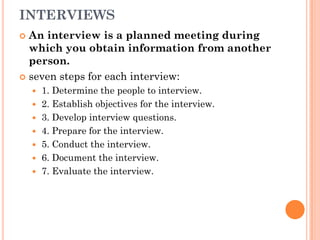 INTERVIEWS
 An interview is a planned meeting during
  which you obtain information from another
  person.
 seven steps for each interview:
       1. Determine the people to interview.
       2. Establish objectives for the interview.
       3. Develop interview questions.
       4. Prepare for the interview.
       5. Conduct the interview.
       6. Document the interview.
       7. Evaluate the interview.
 