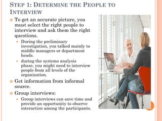 STEP 1: DETERMINE THE PEOPLE TO
INTERVIEW
   To get an accurate picture, you
    must select the right people to
    interview and ask them the right
    questions.
     During the preliminary
      investigation, you talked mainly to
      middle managers or department
      heads.
     during the systems analysis
      phase, you might need to interview
      people from all levels of the
      organization.
   Get information from informal
    source.
   Group interviews:
       Group interviews can save time and
        provide an opportunity to observe
        interaction among the participants.
 