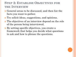 STEP 2: ESTABLISH OBJECTIVES FOR
THE INTERVIEW
 General areas to be discussed, and then list the
  facts you want to gather.
 Try solicit ideas, suggestions, and opinions.

 The objectives of an interview depend on the role
  of the person being interviewed.
 By setting specific objectives, you create a
  framework that helps you decide what questions
  to ask and how to phrase the questions.
 