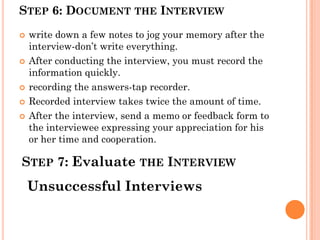STEP 6: DOCUMENT THE INTERVIEW
   write down a few notes to jog your memory after the
    interview-don’t write everything.
   After conducting the interview, you must record the
    information quickly.
   recording the answers-tap recorder.
   Recorded interview takes twice the amount of time.
   After the interview, send a memo or feedback form to
    the interviewee expressing your appreciation for his
    or her time and cooperation.

STEP 7: Evaluate THE INTERVIEW
    Unsuccessful Interviews
 
