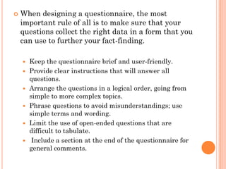    When designing a questionnaire, the most
    important rule of all is to make sure that your
    questions collect the right data in a form that you
    can use to further your fact-finding.

       Keep the questionnaire brief and user-friendly.
       Provide clear instructions that will answer all
        questions.
       Arrange the questions in a logical order, going from
        simple to more complex topics.
       Phrase questions to avoid misunderstandings; use
        simple terms and wording.
       Limit the use of open-ended questions that are
        difficult to tabulate.
        Include a section at the end of the questionnaire for
        general comments.
 