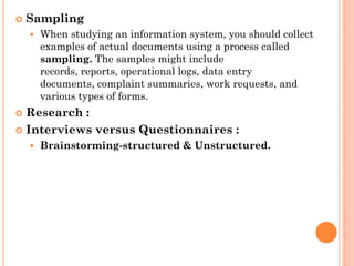    Sampling
       When studying an information system, you should collect
        examples of actual documents using a process called
        sampling. The samples might include
        records, reports, operational logs, data entry
        documents, complaint summaries, work requests, and
        various types of forms.
 Research :
 Interviews versus Questionnaires :
       Brainstorming-structured & Unstructured.
 