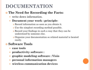 DOCUMENTATION
   The Need for Recording the Facts:
     write down information.
     Document your work : principle-
         Record information as soon as you obtain it.
         Use the simplest recording method possible.

         Record your findings in such a way that they can be

          understood by someone else.
         Organize your documentation so related material is located
          easily.
   Software Tools
       case tools
       productivity software :
       graphic modeling software : Visio
       personal information managers
       wireless communication devices
 