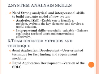2.SYSTEM ANALYSIS SKILLS
    Need Strong analytical and interpersonal skills
     to build accurate model of new system
      Analytical Skill –Enable you to identify a
       problem, evaluate the key elements, and develop a
       useful solution.
      Interpersonal skills –especially valuable – Balance
       conflicting needs of users and communicate
       effectively.
3.TEAM ORIENTED METHODS AND
TECHNIQUE
  Joint Application Development –User oriented
   technique for fact finding and requirement
   modeling
  Rapid Application Development –Version of the
   SDLC.
 
