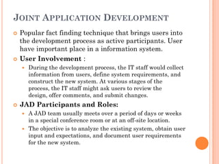 JOINT APPLICATION DEVELOPMENT
   Popular fact finding technique that brings users into
    the development process as active participants. User
    have important place in a information system.
   User Involvement :
       During the development process, the IT staff would collect
        information from users, define system requirements, and
        construct the new system. At various stages of the
        process, the IT staff might ask users to review the
        design, offer comments, and submit changes.
   JAD Participants and Roles:
     A JAD team usually meets over a period of days or weeks
      in a special conference room or at an off-site location.
     The objective is to analyze the existing system, obtain user
      input and expectations, and document user requirements
      for the new system.
 