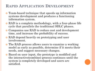 RAPID APPLICATION DEVELOPMENT
   Team-based technique that speeds up information
    systems development and produces a functioning
    information system.
   RAD is a complete methodology, with a four-phase life
    cycle that parallels the traditional SDLC phases.
   Companies use RAD to reduce cost and development
    time, and increase the probability of success.
   RAD depend heavily on prototyping and user
    involvement.
   The RAD process allows users to examine a working
    model as early as possible, determine if it meets their
    needs, and suggest necessary changes.
   Based on user input, the prototype is modified and
    the interactive(combine) process continues until the
    system is completely developed and users are
    satisfied.
 