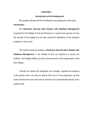 CHAPTER 1

                            Introduction and its Background

      This chapter will deal with the introduction and background of the study

Introduction

       The Electronic Security Door System with Database Management

proposed for the College of Arts and Sciences is a system that assures not only

the security of the college but can also record the attendance of the assigned

professor in each room.



       This system aimed to develop an Electronic Security Door System with

Database Management in the College of Arts and Sciences to secure the

facilities, and College utilities as well as the assurance of the organization of the

said college.



       Through this system the researcher can manage / organize the entrance

of the person who is to enter as well as their exit. For the professors, as they

enter and leave the room, their time in and time out is automatically directly to the

system used.
 