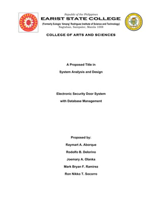 Republic of the Philippines


(Formerly Eulogio ‘Amang’ Rodriguez Institute of Science and Technology)
               Nagtahan, Sampaloc, Manila 1008


   COLLEGE OF ARTS AND SCIENCES




                      A Proposed Title in

               System Analysis and Design




             Electronic Security Door System

                with Database Management




                          Proposed by:

                     Raymart A. Aborque

                      Rodolfo B. Delorino

                      Joemary A. Olanka

                    Mark Bryan F. Ramirez

                    Ron Nikko T. Socorro
 