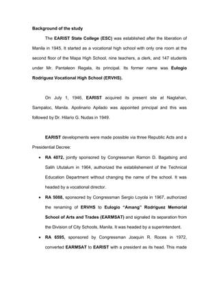 Background of the study

       The EARIST State College (ESC) was established after the liberation of

Manila in 1945. It started as a vocational high school with only one room at the

second floor of the Mapa High School, nine teachers, a clerk, and 147 students

under Mr. Pantaleon Regala, its principal. Its former name was Eulogio

Rodriguez Vocational High School (ERVHS).



       On July 1, 1946, EARIST acquired its present site at Nagtahan,

Sampaloc, Manila. Apolinario Apilado was appointed principal and this was

followed by Dr. Hilario G. Nudas in 1949.



       EARIST developments were made possible via three Republic Acts and a

Presidential Decree:

   •   RA 4072, jointly sponsored by Congressman Ramon D. Bagatsing and

       Salih Ututalum in 1964, authorized the establishement of the Technical

       Education Department without changing the name of the school. It was

       headed by a vocational director.

   •   RA 5088, sponsored by Congressman Sergio Loyola in 1967, authorized

       the renaming of ERVHS to Eulogio “Amang” Rodriguez Memorial

       School of Arts and Trades (EARMSAT) and signaled its separation from

       the Division of City Schools, Manila. It was headed by a superintendent.

   •   RA 6595, sponsored by Congressman Joaquin R. Roces in 1972,

       converted EARMSAT to EARIST with a president as its head. This made
 