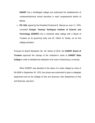 EARIST into a full-fledged college and authorized the establishment of

       vocational-technical school branches in each congressional district of

       Manila.

   •   PD 1524, signed by the President Ferdinand E. Marcos on June 11, 1978,

       converted Eulogio “Amang” Rodriguez Institute of Science and

       Technology (EARIST) into a chartered state college with a Board of

       Trustees as its governing body and Dr. Hilario G. Nudas, as its first

       college president.



Pursuant to Board Resolution No. 29, Series of 2010, the EARIST Board of

Trustees approved the change of the institution’s name to EARIST State

College in order to facilitate the realization of its vision of becoming a university.



       When EARIST was elevated to the status of a state college by virtue of

RA 6595 in September 30, 1972, the school was authorized to open a collegiate

department and so the College of Arts and Sciences, then Department of Arts

and Sciences, was born.
 
