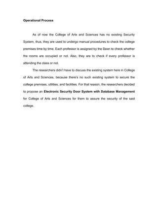 Operational Process



       As of now the College of Arts and Sciences has no existing Security

System, thus, they are used to undergo manual procedures to check the college

premises time by time. Each professor is assigned by the Dean to check whether

the rooms are occupied or not. Also, they are to check if every professor is

attending the class or not.

       The researchers didn’t have to discuss the existing system here in College

of Arts and Sciences, because there’s no such existing system to secure the

college premises, utilities, and facilities. For that reason, the researchers decided

to propose an Electronic Security Door System with Database Management

for College of Arts and Sciences for them to assure the security of the said

college.
 