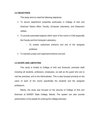 3.2 OBJECTIVES

       This study aims to meet the following objectives:

   •   To secure department properties particularly in College of Arts and

       Sciences’ Deans office, Faculty, Computer Laboratory, and Classroom

       utilities.

   •   To provide automated logbook within each of the rooms in CAS especially

       the Faculty and the Computer Laboratory.

               -    To sustain authorized entrance and exit of the assigned

                    professor.

   •   To maintain proper and organized entrance and exit.



3.2 SCOPE AND LIMITATION

       This study is limited to College of Arts and Sciences’ premises itself

including all students, professors, employees, as well as the guest who are to

visit the premises, and to the Administrator. This is also focused primarily on the

users of each of the rooms specifically the students and the assigned

professor/s.

       Mainly, the study was focused on the security of College of Arts and

Sciences at EARIST State College, Manila. The system can also provide

authorization to the people for entering the college premises.
 