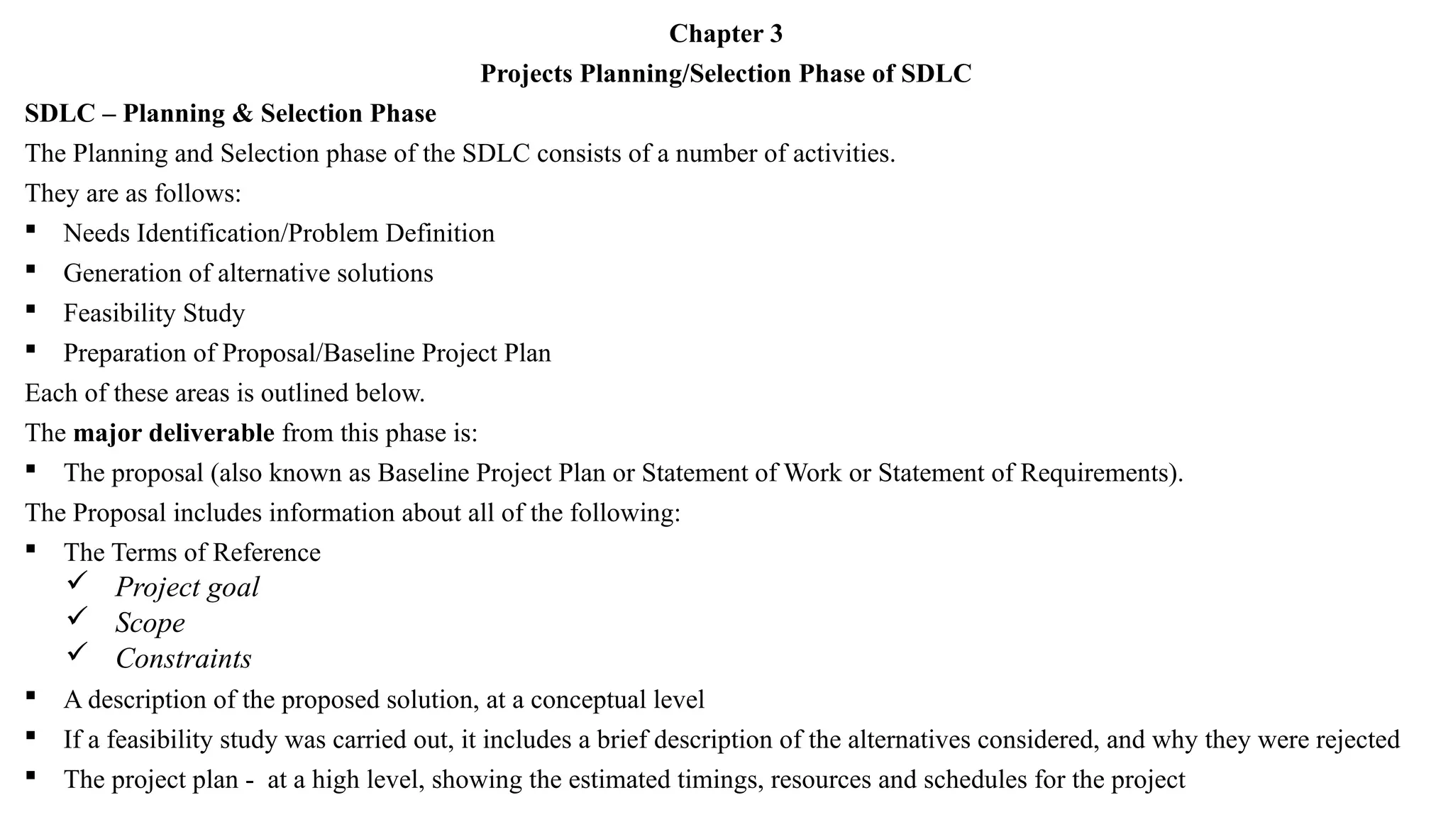 Chapter 3
Projects Planning/Selection Phase of SDLC
SDLC – Planning & Selection Phase
The Planning and Selection phase of the SDLC consists of a number of activities.
They are as follows:
 Needs Identification/Problem Definition
 Generation of alternative solutions
 Feasibility Study
 Preparation of Proposal/Baseline Project Plan
Each of these areas is outlined below.
The major deliverable from this phase is:
 The proposal (also known as Baseline Project Plan or Statement of Work or Statement of Requirements).
The Proposal includes information about all of the following:
 The Terms of Reference
 Project goal
 Scope
 Constraints
 A description of the proposed solution, at a conceptual level
 If a feasibility study was carried out, it includes a brief description of the alternatives considered, and why they were rejected
 The project plan - at a high level, showing the estimated timings, resources and schedules for the project
 