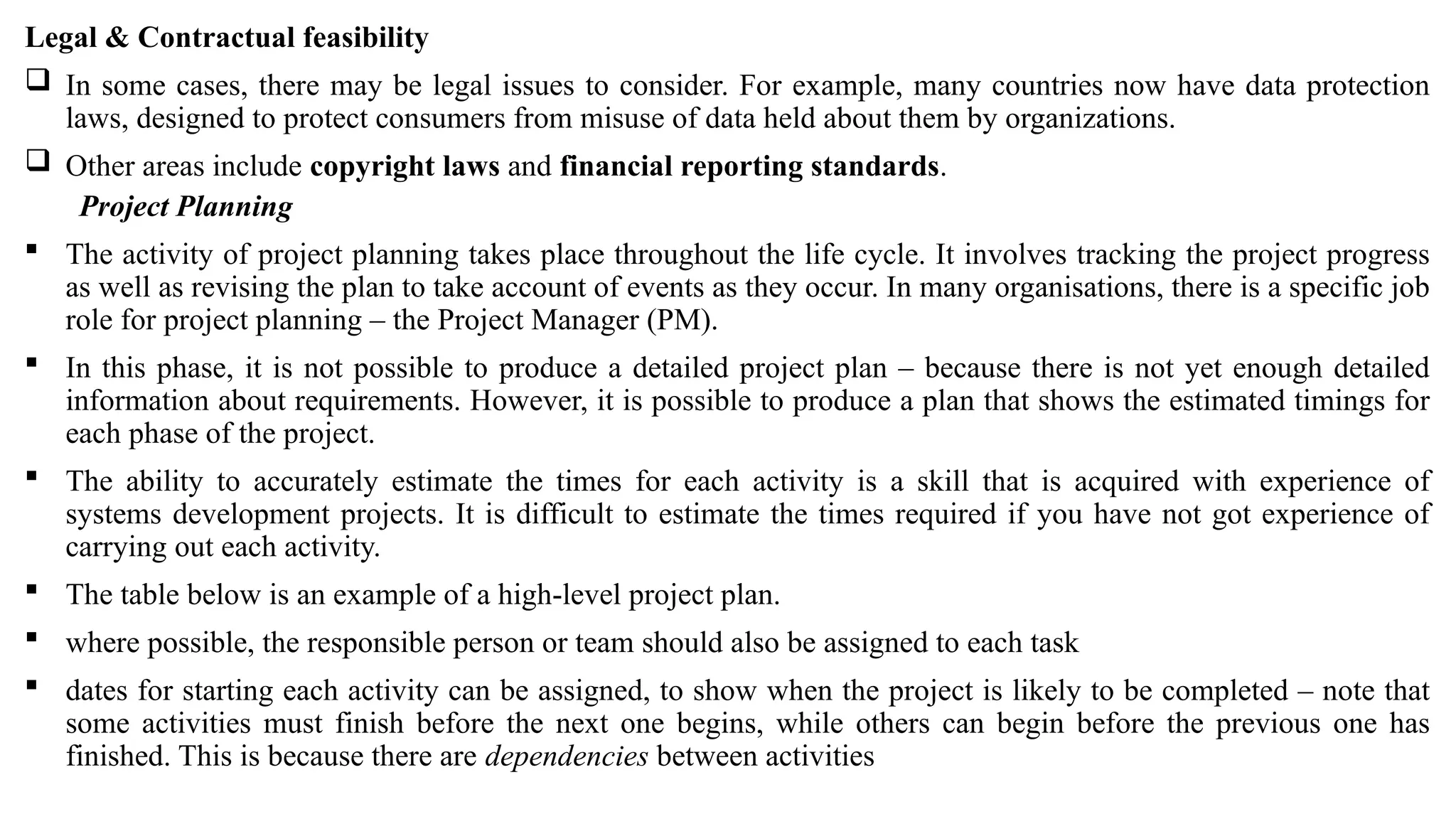 Legal & Contractual feasibility
 In some cases, there may be legal issues to consider. For example, many countries now have data protection
laws, designed to protect consumers from misuse of data held about them by organizations.
 Other areas include copyright laws and financial reporting standards.
Project Planning
 The activity of project planning takes place throughout the life cycle. It involves tracking the project progress
as well as revising the plan to take account of events as they occur. In many organisations, there is a specific job
role for project planning – the Project Manager (PM).
 In this phase, it is not possible to produce a detailed project plan – because there is not yet enough detailed
information about requirements. However, it is possible to produce a plan that shows the estimated timings for
each phase of the project.
 The ability to accurately estimate the times for each activity is a skill that is acquired with experience of
systems development projects. It is difficult to estimate the times required if you have not got experience of
carrying out each activity.
 The table below is an example of a high-level project plan.
 where possible, the responsible person or team should also be assigned to each task
 dates for starting each activity can be assigned, to show when the project is likely to be completed – note that
some activities must finish before the next one begins, while others can begin before the previous one has
finished. This is because there are dependencies between activities
 