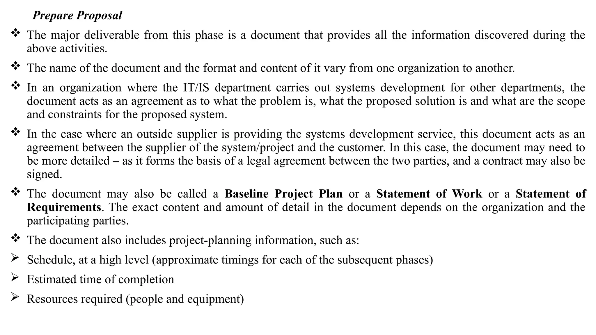 Prepare Proposal
 The major deliverable from this phase is a document that provides all the information discovered during the
above activities.
 The name of the document and the format and content of it vary from one organization to another.
 In an organization where the IT/IS department carries out systems development for other departments, the
document acts as an agreement as to what the problem is, what the proposed solution is and what are the scope
and constraints for the proposed system.
 In the case where an outside supplier is providing the systems development service, this document acts as an
agreement between the supplier of the system/project and the customer. In this case, the document may need to
be more detailed – as it forms the basis of a legal agreement between the two parties, and a contract may also be
signed.
 The document may also be called a Baseline Project Plan or a Statement of Work or a Statement of
Requirements. The exact content and amount of detail in the document depends on the organization and the
participating parties.
 The document also includes project-planning information, such as:
 Schedule, at a high level (approximate timings for each of the subsequent phases)
 Estimated time of completion
 Resources required (people and equipment)
 