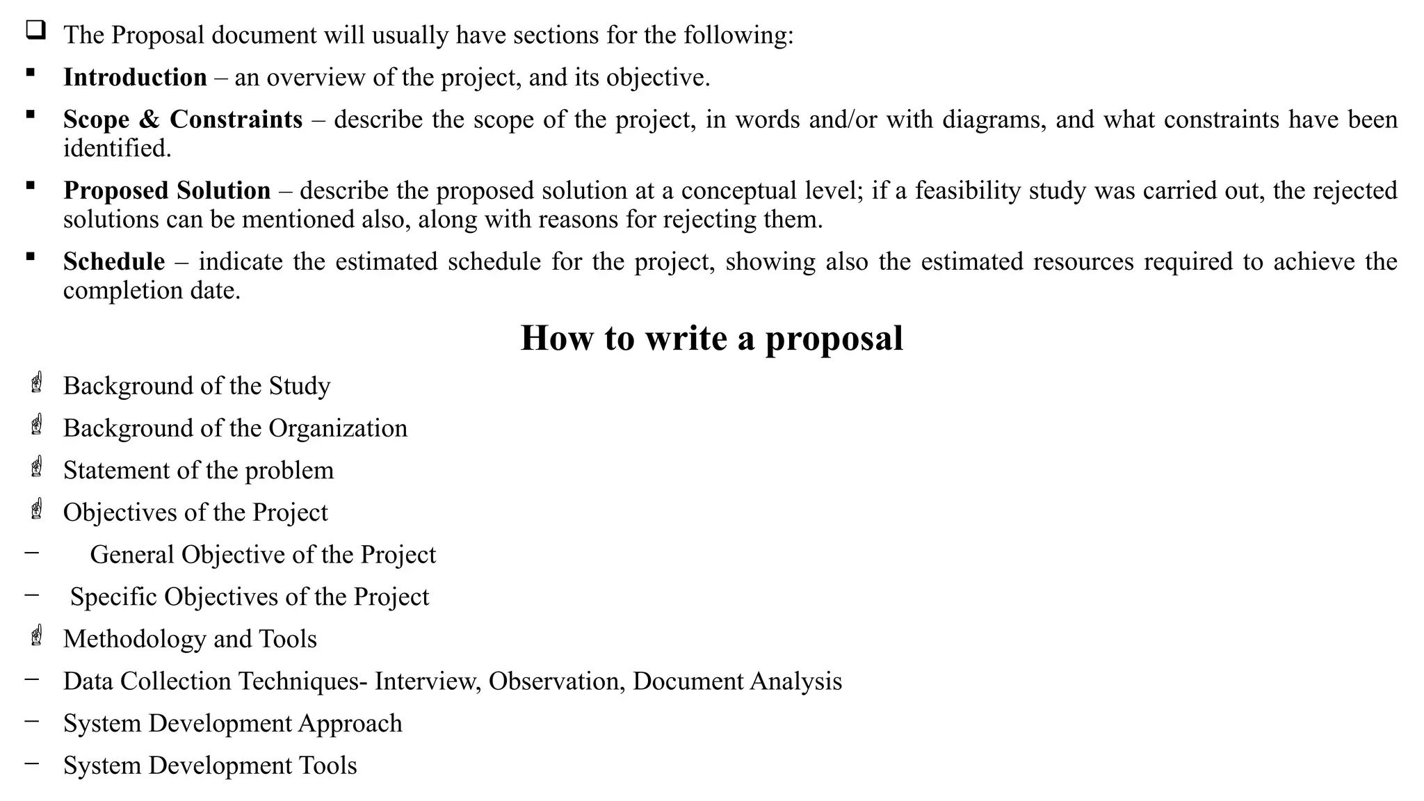  The Proposal document will usually have sections for the following:
 Introduction – an overview of the project, and its objective.
 Scope & Constraints – describe the scope of the project, in words and/or with diagrams, and what constraints have been
identified.
 Proposed Solution – describe the proposed solution at a conceptual level; if a feasibility study was carried out, the rejected
solutions can be mentioned also, along with reasons for rejecting them.
 Schedule – indicate the estimated schedule for the project, showing also the estimated resources required to achieve the
completion date.
How to write a proposal
 Background of the Study
 Background of the Organization
 Statement of the problem
 Objectives of the Project
− General Objective of the Project
− Specific Objectives of the Project
 Methodology and Tools
− Data Collection Techniques- Interview, Observation, Document Analysis
− System Development Approach
− System Development Tools
 