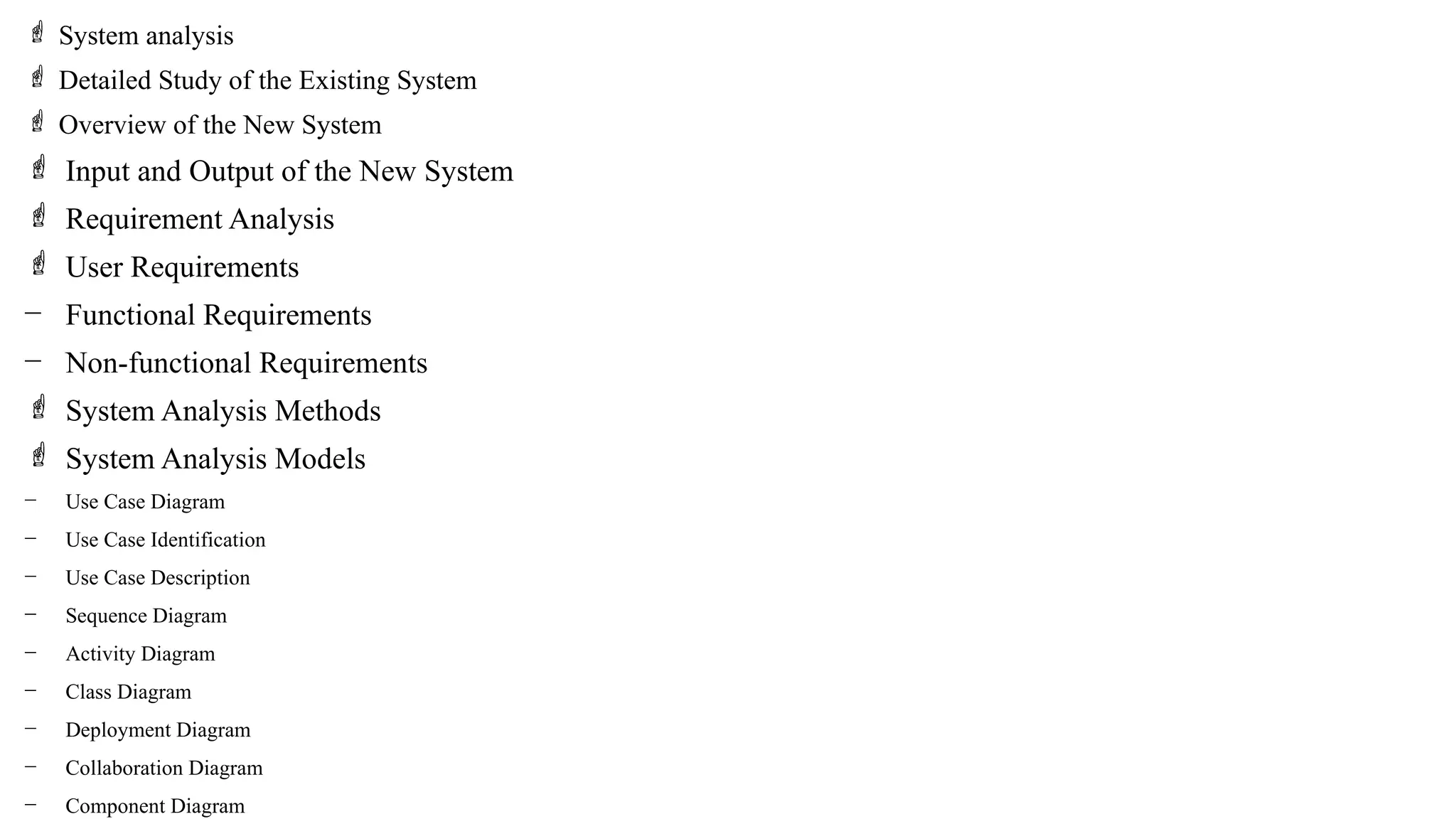  System analysis
 Detailed Study of the Existing System
 Overview of the New System
 Input and Output of the New System
 Requirement Analysis
 User Requirements
− Functional Requirements
− Non-functional Requirements
 System Analysis Methods
 System Analysis Models
− Use Case Diagram
− Use Case Identification
− Use Case Description
− Sequence Diagram
− Activity Diagram
− Class Diagram
− Deployment Diagram
− Collaboration Diagram
− Component Diagram
 